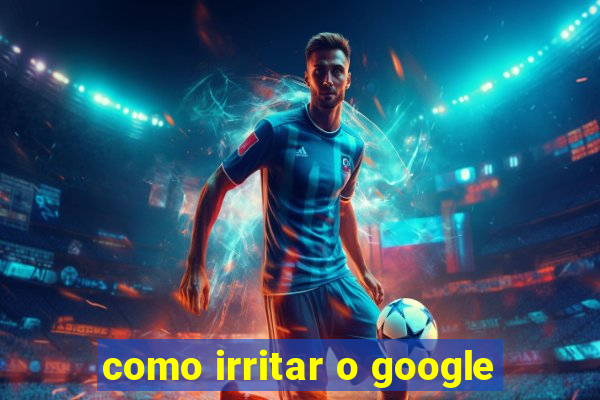 como irritar o google